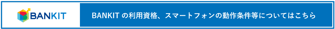 BANKITの利用資格、スマートフォンの動作条件等についてはこちら