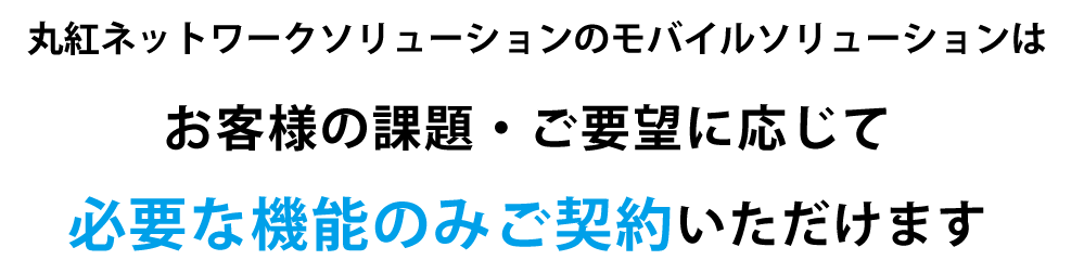 丸紅ネットワークソリューションズのモバイルソリューションはお客様の課題・ご要望に応じて必要な機能のみご契約いただけます。